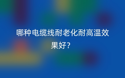 哪种电缆线耐老化耐高温效果好?(图1) 哪种电缆线耐老化耐高温效果好?(图1)