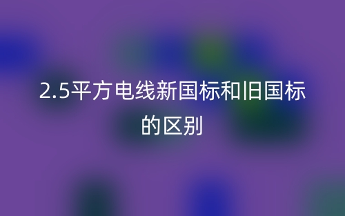 2.5平方电线新国标和旧国标的区别是什么?(图1) 2.5平方电线新国标和旧国标的区别是什么?(图1)