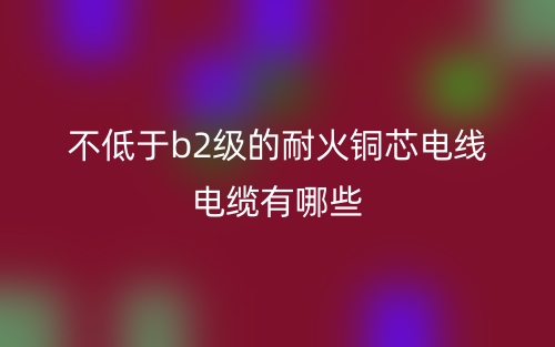 不低于b2级的耐火铜芯电线电缆有哪些?(图1) 不低于b2级的耐火铜芯电线电缆有哪些?(图1)