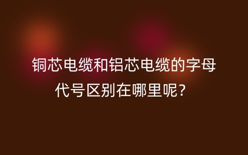 铜芯电缆和铝芯电缆的字母代号区别在哪里呢?(图1) 铜芯电缆和铝芯电缆的字母代号区别在哪里呢?(图1)