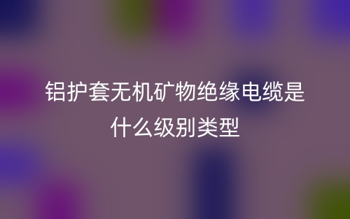铝护套无机矿物绝缘电缆是什么级别类型?(图1) 铝护套无机矿物绝缘电缆是什么级别类型?(图1)