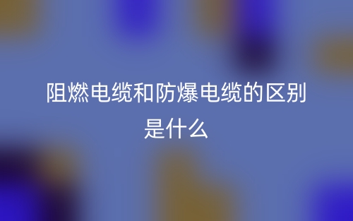阻燃电缆和防爆电缆的区别是什么?(图1) 阻燃电缆和防爆电缆的区别是什么?(图1)
