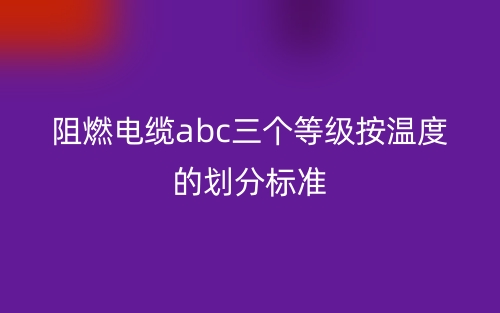 阻燃电缆abc三个等级按温度的划分标准(图1) 阻燃电缆abc三个等级按温度的划分标准(图1)