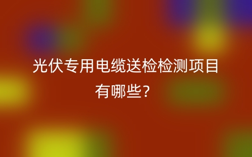 光伏专用电缆送检检测项目有哪些?(图1) 光伏专用电缆送检检测项目有哪些?(图1)