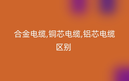 合金电缆,铜芯电缆,铝芯电缆区别有哪些?(图1) 合金电缆,铜芯电缆,铝芯电缆区别有哪些?(图1)