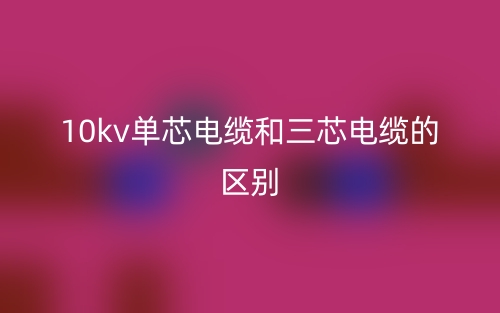 10kv单芯电缆和三芯电缆的区别是什么?(图1) 10kv单芯电缆和三芯电缆的区别是什么?(图1)