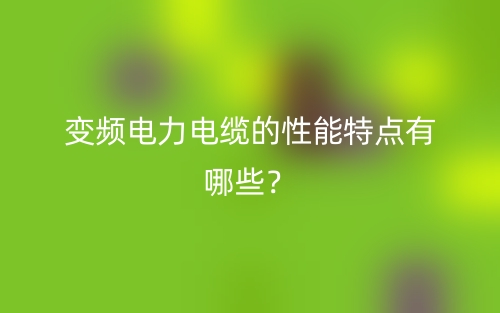 变频电力电缆的性能特点有哪些?(图1) 变频电力电缆的性能特点有哪些?(图1)