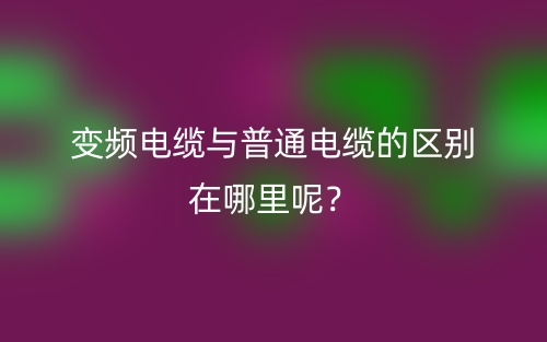 变频电缆与普通电缆的区别在哪里呢?(图1) 变频电缆与普通电缆的区别在哪里呢?(图1)
