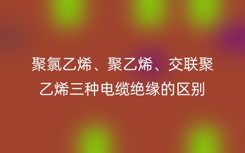 聚氯乙烯、聚乙烯、交联聚乙烯三种电缆绝缘的区别(图1) 聚氯乙烯、聚乙烯、交联聚乙烯三种电缆绝缘的区别(图1)