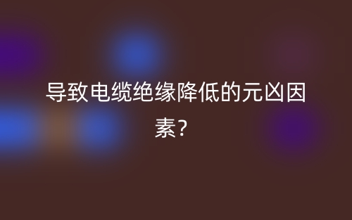 导致电缆绝缘降低的元凶因素?(图1) 导致电缆绝缘降低的元凶因素?(图1)
