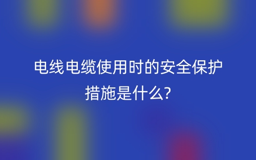 电线电缆使用时的安全保护措施是什么?(图1) 电线电缆使用时的安全保护措施是什么?(图1)