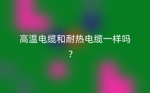 高温电缆和耐热电缆一样吗?(图1) 高温电缆和耐热电缆一样吗?(图1)