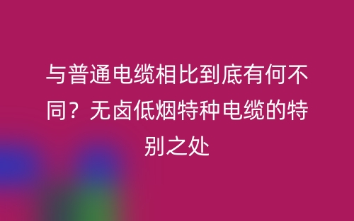 与普通电缆相比到底有何不同?无卤低烟特种电缆的特别之处(图1) 与普通电缆相比到底有何不同?无卤低烟特种电缆的特别之处(图1)