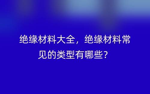 绝缘材料大全,绝缘材料常见的类型有哪些?(图1) 绝缘材料大全,绝缘材料常见的类型有哪些?(图1)