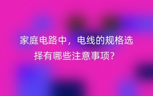 家庭电路中,电线的规格选择有哪些注意事项?(图1) 家庭电路中,电线的规格选择有哪些注意事项?(图1)