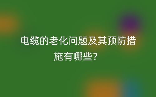 电缆的老化问题及其预防措施有哪些?(图1) 电缆的老化问题及其预防措施有哪些?(图1)