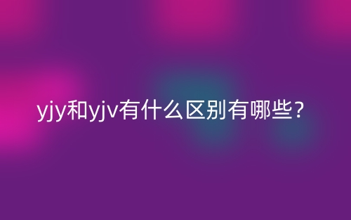 yjy和yjv有什么区别有哪些?(图1) yjy和yjv有什么区别有哪些?(图1)
