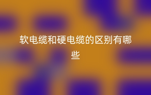 软电缆和硬电缆的区别有哪些?(图1) 软电缆和硬电缆的区别有哪些?(图1)