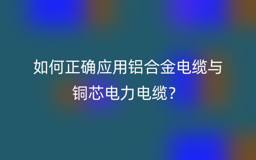 如何正确应用铝合金电缆与铜芯电力电缆？(图1)