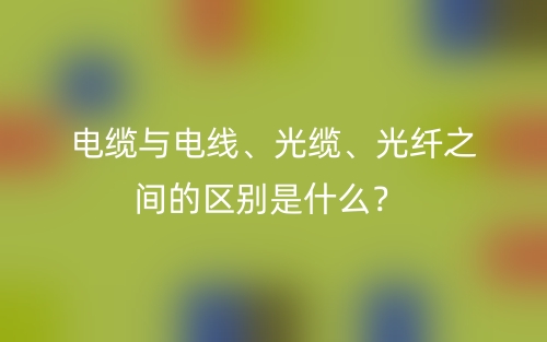 电缆与电线、光缆、光纤之间的区别是什么?(图1) 电缆与电线、光缆、光纤之间的区别是什么?(图1)