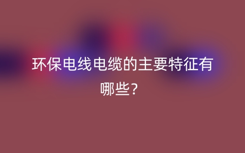 环保电线电缆的主要特征有哪些?(图1) 环保电线电缆的主要特征有哪些?(图1)