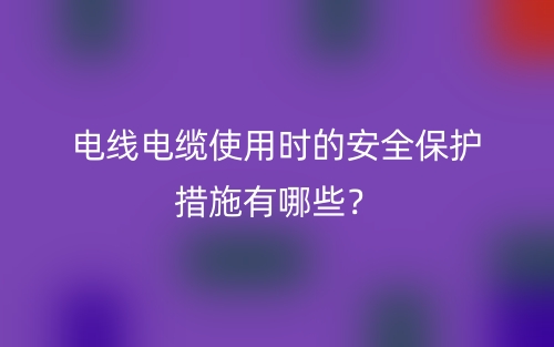 电线电缆使用时的安全保护措施有哪些?(图1) 电线电缆使用时的安全保护措施有哪些?(图1)