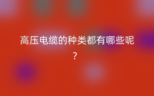 高压电缆的种类都有哪些呢?(图1) 高压电缆的种类都有哪些呢?(图1)