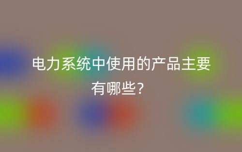 电力系统中使用的产品主要有哪些?(图1) 电力系统中使用的产品主要有哪些?(图1)