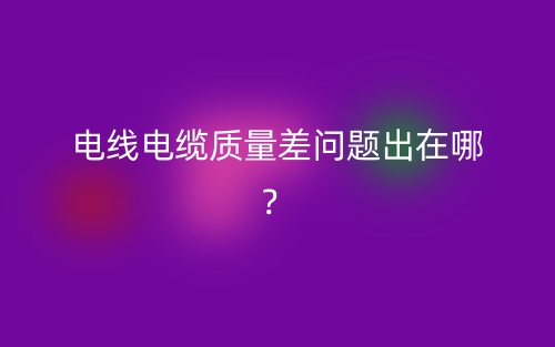 电线电缆质量差问题出在哪?(图1) 电线电缆质量差问题出在哪?(图1)