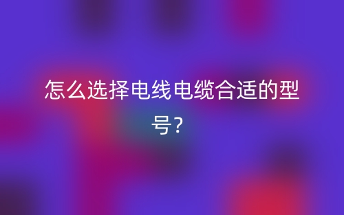 怎么选择电线电缆合适的型号?(图1) 怎么选择电线电缆合适的型号?(图1)