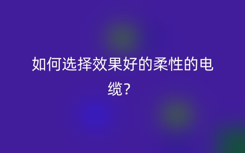 如何选择效果好的柔性的电缆?(图1) 如何选择效果好的柔性的电缆?(图1)