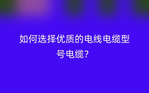 如何选择优质的电线电缆型号电缆?(图1) 如何选择优质的电线电缆型号电缆?(图1)