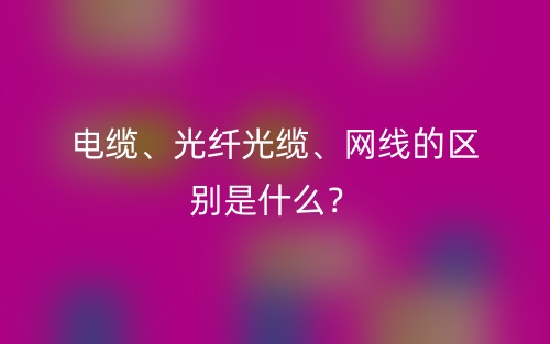 电缆、光纤光缆、网线的区别是什么?(图1) 电缆、光纤光缆、网线的区别是什么?(图1)