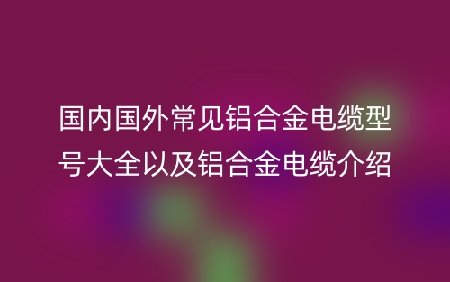 国内国外常见铝合金电缆型号大全以及铝合金电缆介绍(图1) 国内国外常见铝合金电缆型号大全以及铝合金电缆介绍(图1)