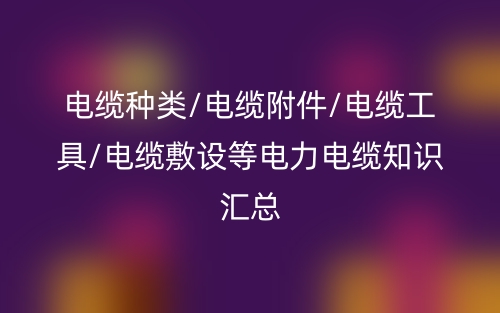 电缆种类/电缆附件/电缆工具/电缆敷设等电力电缆知识汇总(图1) 电缆种类/电缆附件/电缆工具/电缆敷设等电力电缆知识汇总(图1)