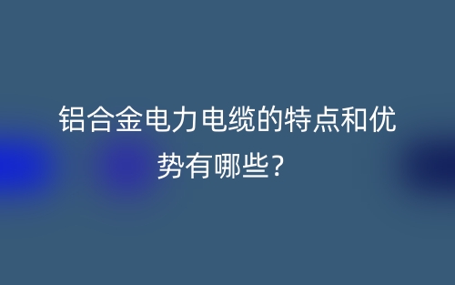 铝合金电力电缆的特点和优势有哪些?(图1) 铝合金电力电缆的特点和优势有哪些?(图1)