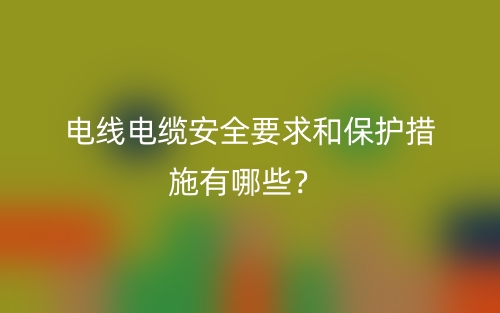 电线电缆安全要求和保护措施有哪些?(图1) 电线电缆安全要求和保护措施有哪些?(图1)