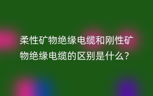 柔性矿物绝缘电缆和刚性矿物绝缘电缆的区别是什么?(图1) 柔性矿物绝缘电缆和刚性矿物绝缘电缆的区别是什么?(图1)