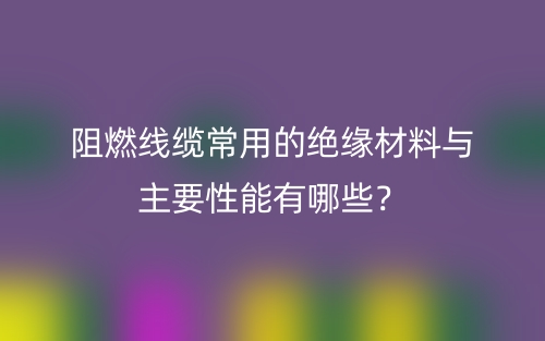 阻燃线缆常用的绝缘材料与主要性能有哪些?(图1) 阻燃线缆常用的绝缘材料与主要性能有哪些?(图1)