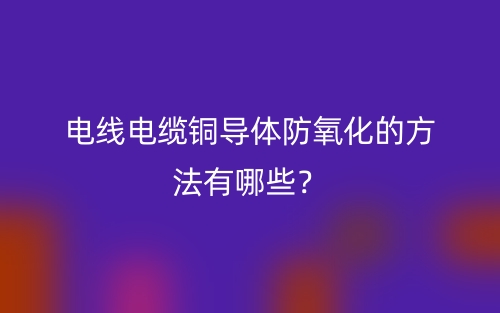 电线电缆铜导体防氧化的方法有哪些?(图1) 电线电缆铜导体防氧化的方法有哪些?(图1)