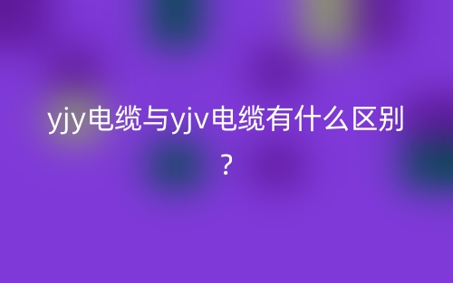 yjy电缆与yjv电缆有什么区别?(图1) yjy电缆与yjv电缆有什么区别?(图1)