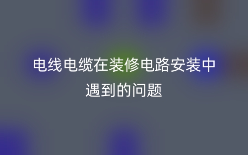 电线电缆在装修电路安装中遇到的问题(图1) 电线电缆在装修电路安装中遇到的问题(图1)