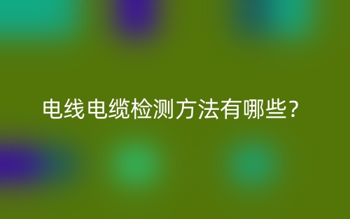 电线电缆检测方法有哪些?(图1) 电线电缆检测方法有哪些?(图1)
