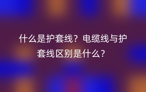 什么是护套线?电缆线与护套线区别是什么?(图1) 什么是护套线?电缆线与护套线区别是什么?(图1)