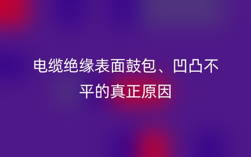 电缆绝缘表面鼓包、凹凸不平的真正原因(图1) 电缆绝缘表面鼓包、凹凸不平的真正原因(图1)