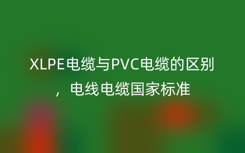 XLPE电缆与PVC电缆的区别,电线电缆国家标准(图1) XLPE电缆与PVC电缆的区别,电线电缆国家标准(图1)