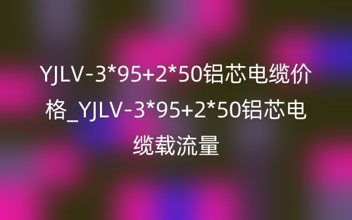 YJLV-3*95+2*50铝芯电缆价格_YJLV-3*95+2*50铝芯电缆载流量(图1) YJLV-3*95+2*50铝芯电缆价格_YJLV-3*95+2*50铝芯电缆载流量(图1)