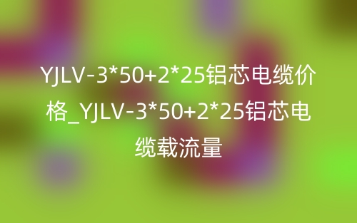 YJLV-3*50+2*25铝芯电缆价格_YJLV-3*50+2*25铝芯电缆载流量(图1) YJLV-3*50+2*25铝芯电缆价格_YJLV-3*50+2*25铝芯电缆载流量(图1)