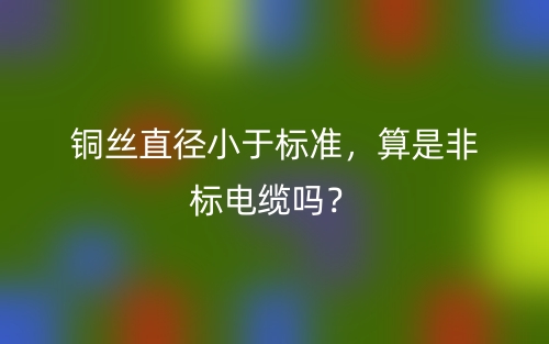 铜丝直径小于标准,算是非标电缆吗?(图1) 铜丝直径小于标准,算是非标电缆吗?(图1)