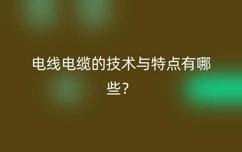 电线电缆的技术与特点有哪些?(图1) 电线电缆的技术与特点有哪些?(图1)